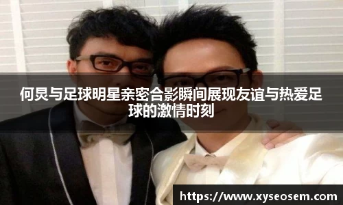 何炅与足球明星亲密合影瞬间展现友谊与热爱足球的激情时刻