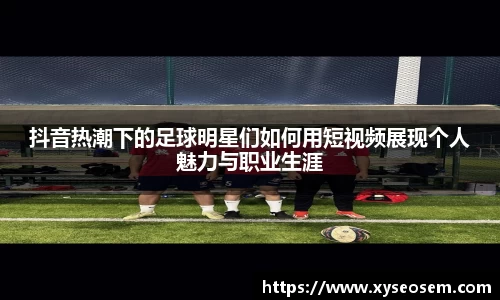 抖音热潮下的足球明星们如何用短视频展现个人魅力与职业生涯