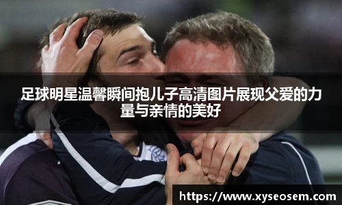 足球明星温馨瞬间抱儿子高清图片展现父爱的力量与亲情的美好